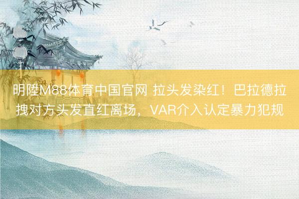 明陞M88体育中国官网 拉头发染红！巴拉德拉拽对方头发直红离场，VAR介入认定暴力犯规