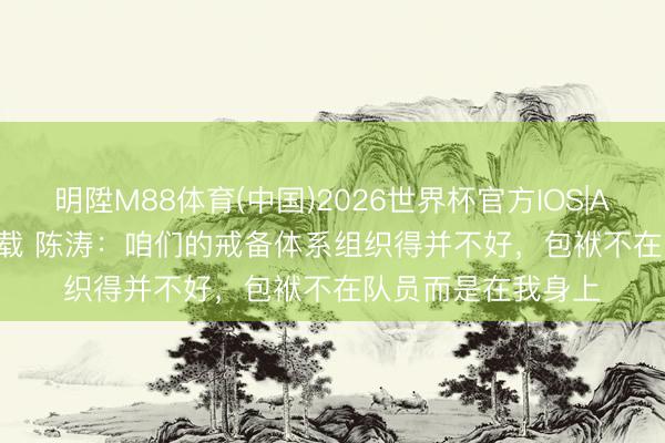 明陞M88体育(中国)2026世界杯官方IOS|Android手机app下载 陈涛：咱们的戒备体系组织得并不好，包袱不在队员而是在我身上