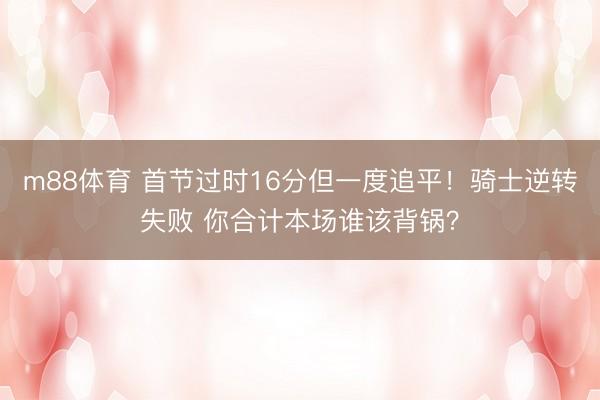 m88体育 首节过时16分但一度追平！骑士逆转失败 你合计本场谁该背锅？
