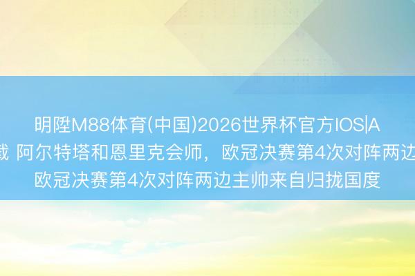 明陞M88体育(中国)2026世界杯官方IOS|Android手机app下载 阿尔特塔和恩里克会师，欧冠决赛第4次对阵两边主帅来自归拢国度