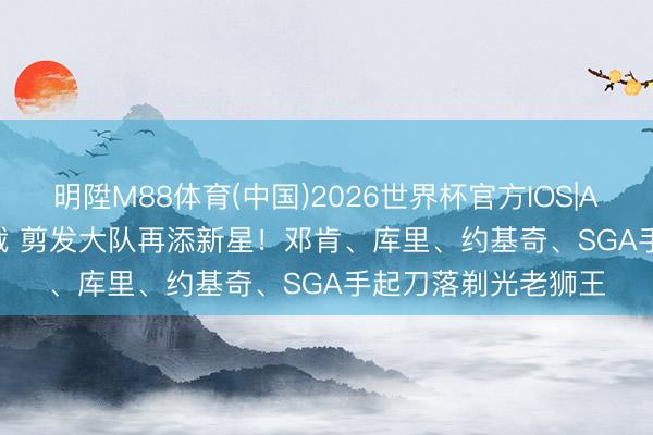 明陞M88体育(中国)2026世界杯官方IOS|Android手机app下载 剪发大队再添新星！邓肯、库里、约基奇、SGA手起刀落剃光老狮王