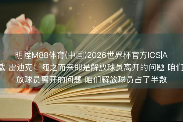 明陞M88体育(中国)2026世界杯官方IOS|Android手机app下载 雷迪克：随之而来即是解放球员离开的问题 咱们解放球员占了半数