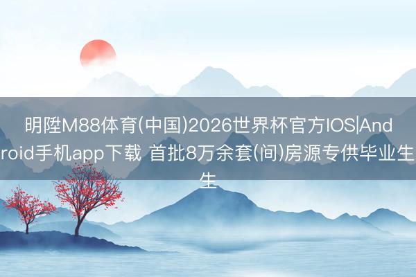 明陞M88体育(中国)2026世界杯官方IOS|Android手机app下载 首批8万余套(间)房源专供毕业生
