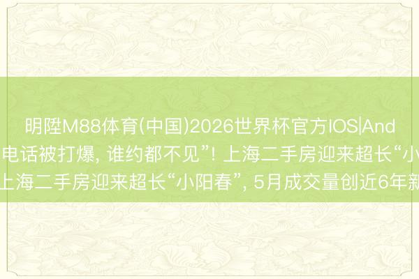 明陞M88体育(中国)2026世界杯官方IOS|Android手机app下载 房主“电话被打爆， 谁约都不见”! 上海二手房迎来超长“小阳春”， 5月成交量创近6年新高