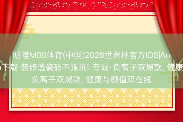 明陞M88体育(中国)2026世界杯官方IOS|Android手机app下载 装修选瓷砖不踩坑! 专诚·负离子双爆款， 健康与颜值双在线