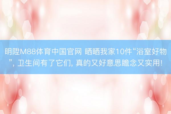 明陞M88体育中国官网 晒晒我家10件“浴室好物”， 卫生间有了它们， 真的又好意思瞻念又实用!