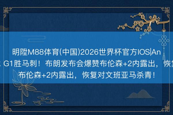 明陞M88体育(中国)2026世界杯官方IOS|Android手机app下载 G1胜马刺！布朗发布会爆赞布伦森+2内露出，恢复对文班亚马杀青！