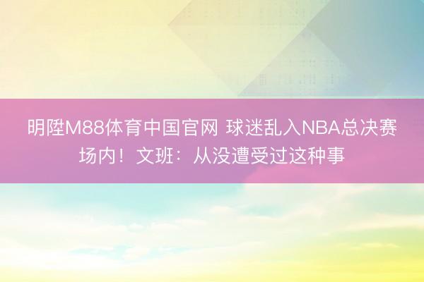 明陞M88体育中国官网 球迷乱入NBA总决赛场内！文班：从没遭受过这种事