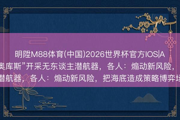明陞M88体育(中国)2026世界杯官方IOS|Android手机app下载 “奥库斯”开采无东谈主潜航器，各人：煽动新风险，把海底造成策略博弈场
