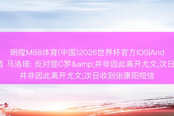 明陞M88体育(中国)2026世界杯官方IOS|Android手机app下载 马洛塔: 反对签C罗&并非因此离开尤文;次日收到张康阳短信