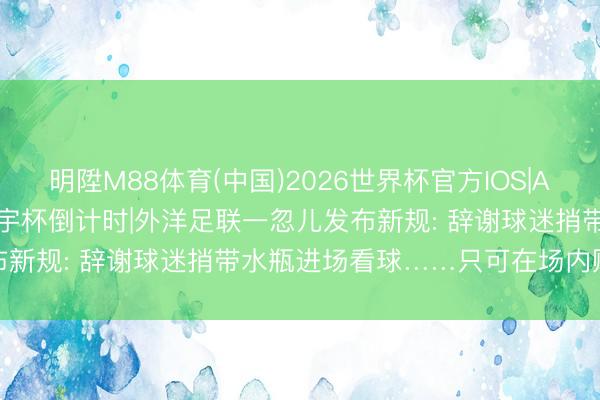 明陞M88体育(中国)2026世界杯官方IOS|Android手机app下载 寰宇杯倒计时|外洋足联一忽儿发布新规: 辞谢球迷捎带水瓶进场看球……只可在场内购买瓶装水