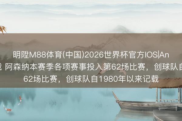 明陞M88体育(中国)2026世界杯官方IOS|Android手机app下载 阿森纳本赛季各项赛事投入第62场比赛，创球队自1980年以来记载