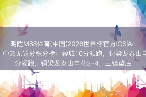 明陞M88体育(中国)2026世界杯官方IOS|Android手机app下载 中超无罚分积分榜：蓉城10分领跑，铜梁龙泰山申花2-4，<a href=