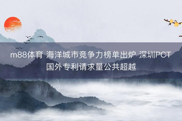 m88体育 海洋城市竞争力榜单出炉 深圳PCT国外专利请求量公共超越