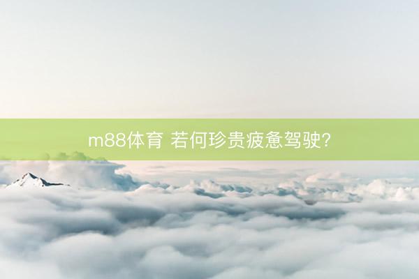 m88体育 若何珍贵疲惫驾驶?