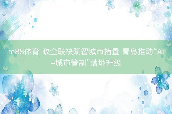 m88体育 政企联袂赋智城市措置 青岛推动“AI+城市管制”落地升级