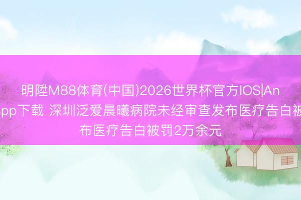 明陞M88体育(中国)2026世界杯官方IOS|Android手机app下载 深圳泛爱晨曦病院未经审查发布医疗告白被罚2万余元