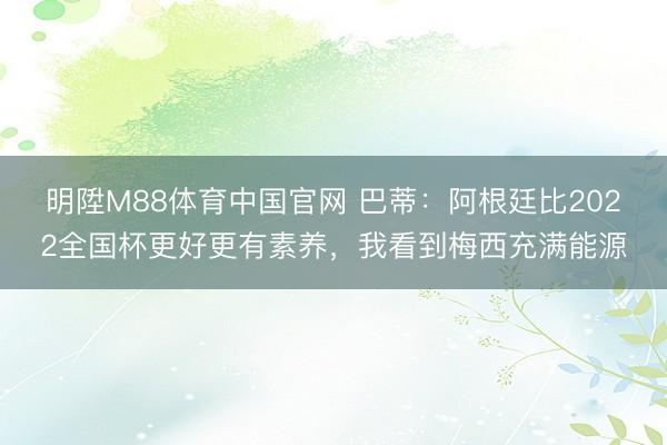 明陞M88体育中国官网 巴蒂：阿根廷比2022全国杯更好更有素养，我看到梅西充满能源