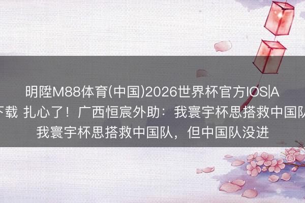 明陞M88体育(中国)2026世界杯官方IOS|Android手机app下载 扎心了!广西恒宸外助:我寰宇杯思搭救中国队,但中国队没进