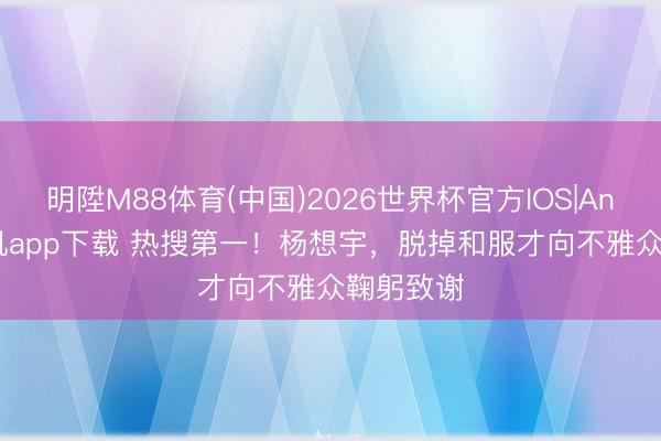 明陞M88体育(中国)2026世界杯官方IOS|Android手机app下载 热搜第一！杨想宇，脱掉和服才向不雅众鞠躬致谢