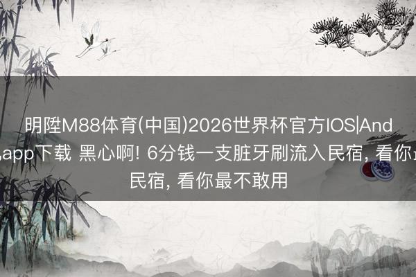 明陞M88体育(中国)2026世界杯官方IOS|Android手机app下载 黑心啊! 6分钱一支脏牙刷流入民宿， 看你最不敢用