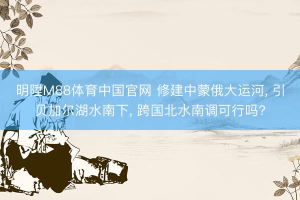 明陞M88体育中国官网 修建中蒙俄大运河， 引贝加尔湖水南下， 跨国北水南调可行吗?