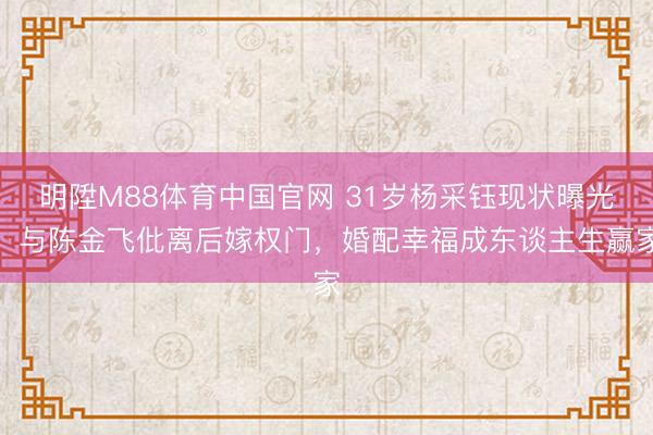 明陞M88体育中国官网 31岁杨采钰现状曝光!与陈金飞仳离后嫁权门,婚配幸福成东谈主生赢家