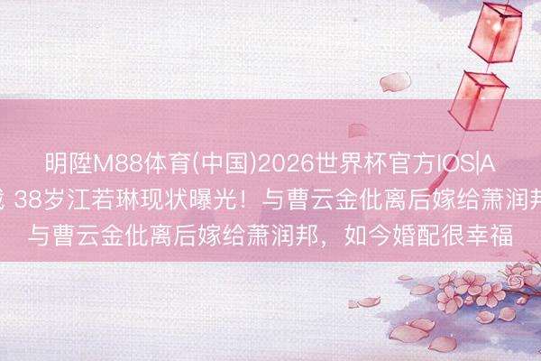 明陞M88体育(中国)2026世界杯官方IOS|Android手机app下载 38岁江若琳现状曝光！与曹云金仳离后嫁给萧润邦，如今婚配很幸福