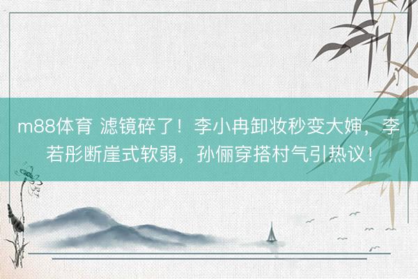 m88体育 滤镜碎了!李小冉卸妆秒变大婶,李若彤断崖式软弱,孙俪穿搭村气引热议!