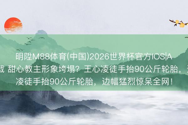 明陞M88体育(中国)2026世界杯官方IOS|Android手机app下载 甜心教主形象垮塌？王心凌徒手抬90公斤轮胎，边幅猛烈惊呆全网！