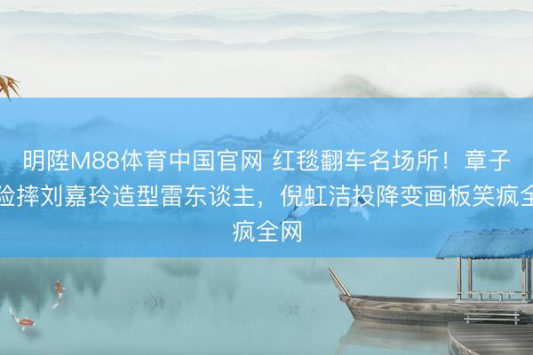 明陞M88体育中国官网 红毯翻车名场所！章子怡险摔刘嘉玲造型雷东谈主，倪虹洁投降变画板笑疯全网