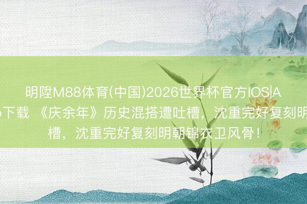 明陞M88体育(中国)2026世界杯官方IOS|Android手机app下载 《庆余年》历史混搭遭吐槽，沈重完好复刻明朝锦衣卫风骨！