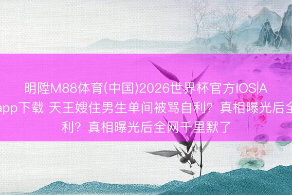 明陞M88体育(中国)2026世界杯官方IOS|Android手机app下载 天王嫂住男生单间被骂自利？真相曝光后全网千里默了
