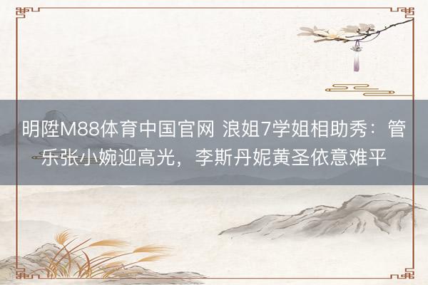 明陞M88体育中国官网 浪姐7学姐相助秀：管乐张小婉迎高光，李斯丹妮黄圣依意难平