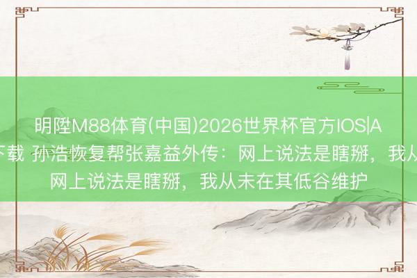 明陞M88体育(中国)2026世界杯官方IOS|Android手机app下载 孙浩恢复帮张嘉益外传：网上说法是瞎掰，我从未在其低谷维护