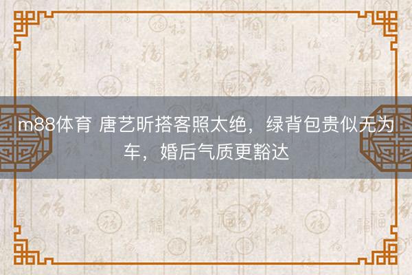 m88体育 唐艺昕搭客照太绝，绿背包贵似无为车，婚后气质更豁达