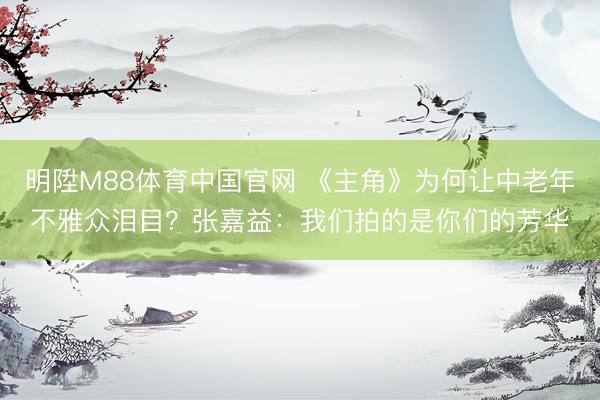 明陞M88体育中国官网 《主角》为何让中老年不雅众泪目？张嘉益：我们拍的是你们的芳华