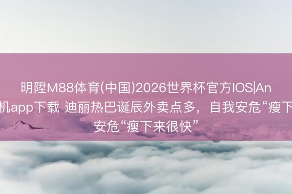 明陞M88体育(中国)2026世界杯官方IOS|Android手机app下载 迪丽热巴诞辰外卖点多，自我安危“瘦下来很快”