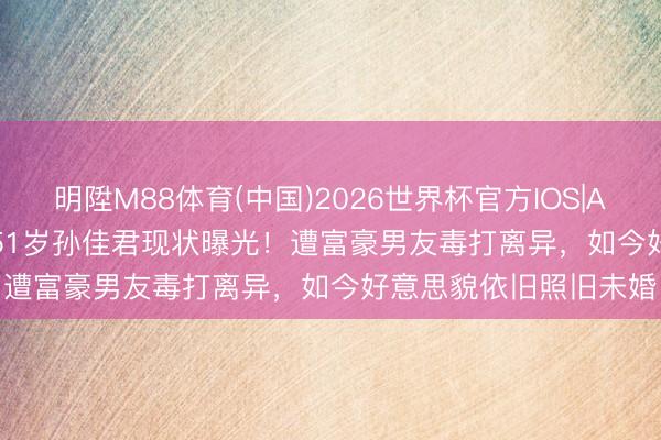 明陞M88体育(中国)2026世界杯官方IOS|Android手机app下载 51岁孙佳君现状曝光！遭富豪男友毒打离异，如今好意思貌依旧照旧未婚