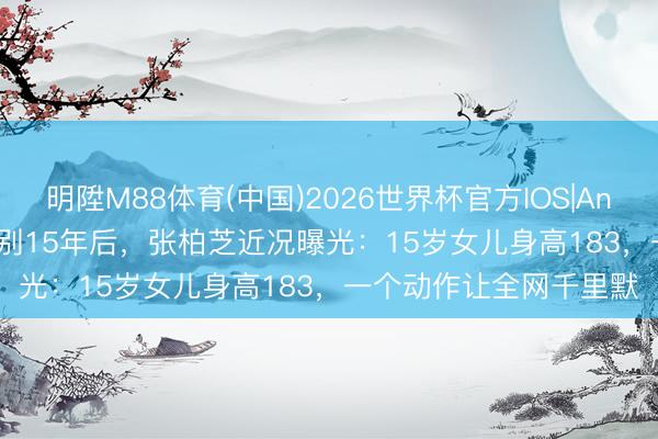 明陞M88体育(中国)2026世界杯官方IOS|Android手机app下载 辞别15年后，张柏芝近况曝光：15岁女儿身高183，一个动作让全网千里默