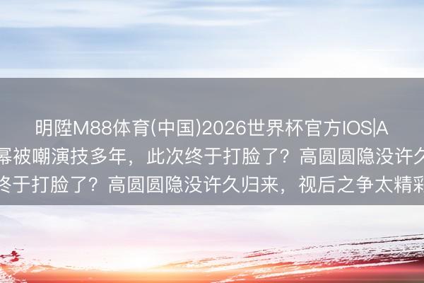 明陞M88体育(中国)2026世界杯官方IOS|Android手机app下载 杨幂被嘲演技多年，此次终于打脸了？高圆圆隐没许久归来，视后之争太精彩