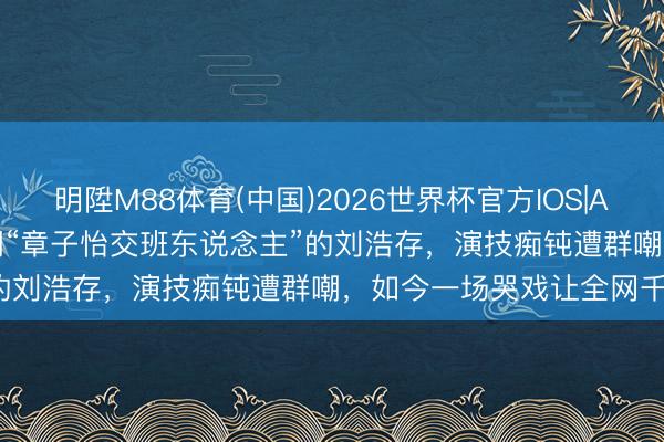 明陞M88体育(中国)2026世界杯官方IOS|Android手机app下载 被嘲“章子怡交班东说念主”的刘浩存，演技痴钝遭群嘲，如今一场哭戏让全网千里默