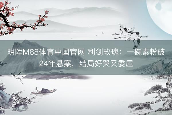 明陞M88体育中国官网 利剑玫瑰：一碗素粉破24年悬案，结局好哭又委屈