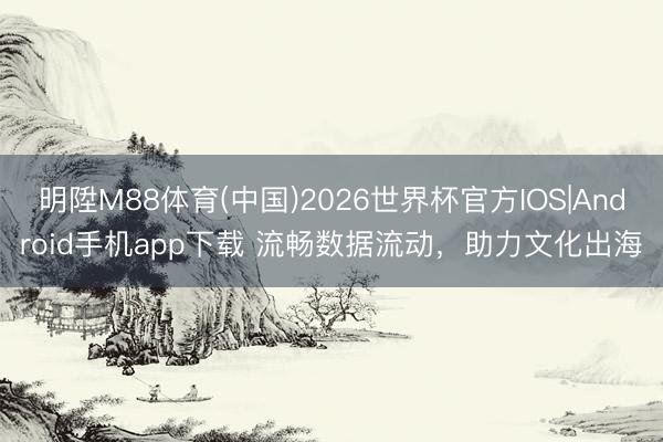 明陞M88体育(中国)2026世界杯官方IOS|Android手机app下载 流畅数据流动，助力文化出海