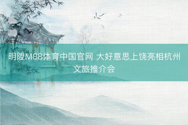 明陞M88体育中国官网 大好意思上饶亮相杭州文旅推介会