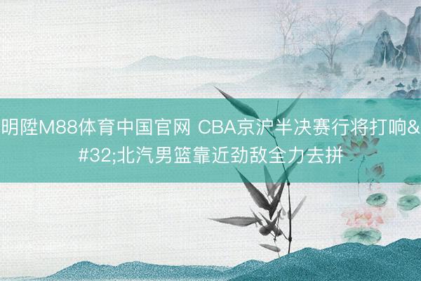 明陞M88体育中国官网 CBA京沪半决赛行将打响 北汽男篮靠近劲敌全力去拼