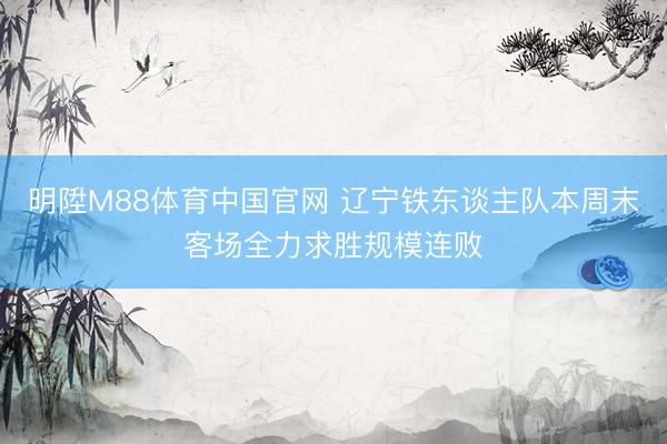明陞M88体育中国官网 辽宁铁东谈主队本周末客场全力求胜规模连败