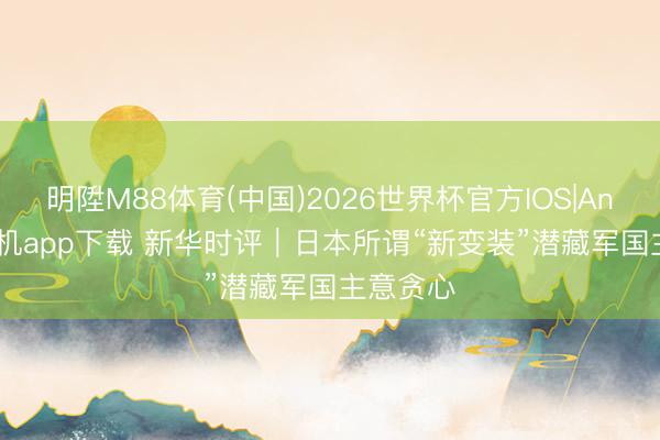 明陞M88体育(中国)2026世界杯官方IOS|Android手机app下载 新华时评｜日本所谓“新变装”潜藏军国主意贪心