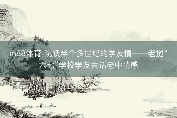m88体育 跳跃半个多世纪的学友情——老挝“六七”学校学友共话老中情感