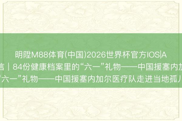 明陞M88体育(中国)2026世界杯官方IOS|Android手机app下载 通信｜84份健康档案里的“六一”礼物——中国援塞内加尔医疗队走进当地孤儿院